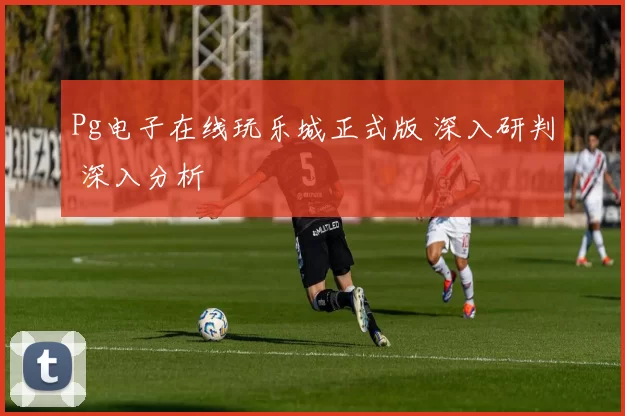 Pg电子在线玩乐城正式版 深入研判 深入分析