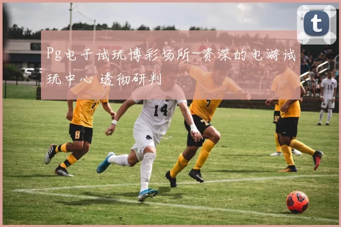 Pg电子试玩博彩场所-资深的电游试玩中心 透彻研判